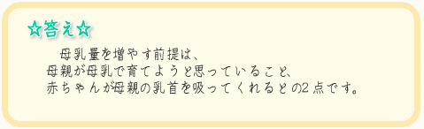 答え母乳量を増やす前提は、母親が母乳で育てようと思っていること、赤ちゃんが母親の乳首を吸ってくれるとの２点です。